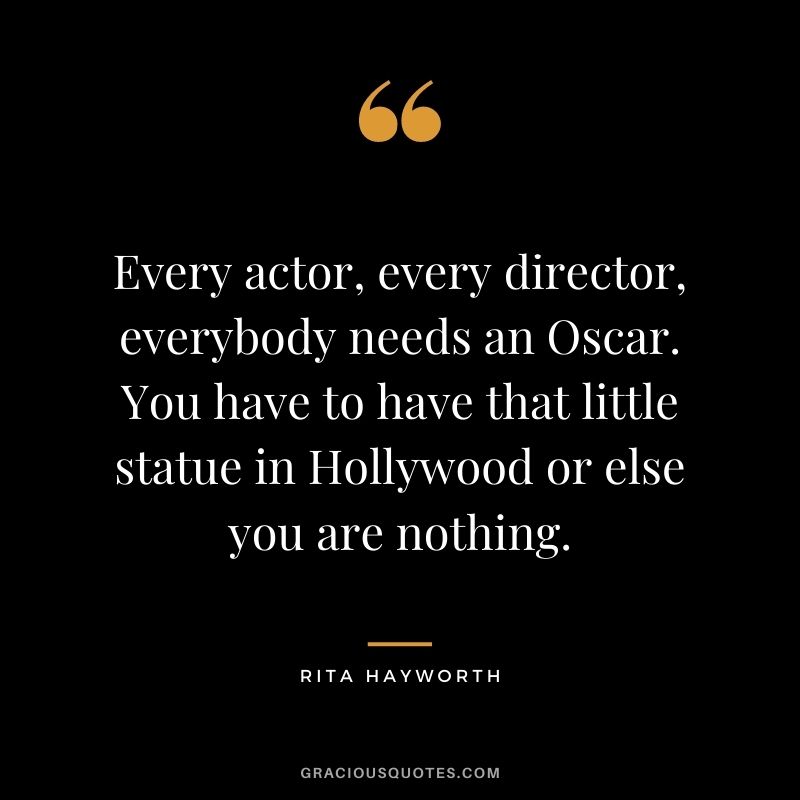 Every actor, every director, everybody needs an Oscar. You have to have that little statue in Hollywood or else you are nothing.
