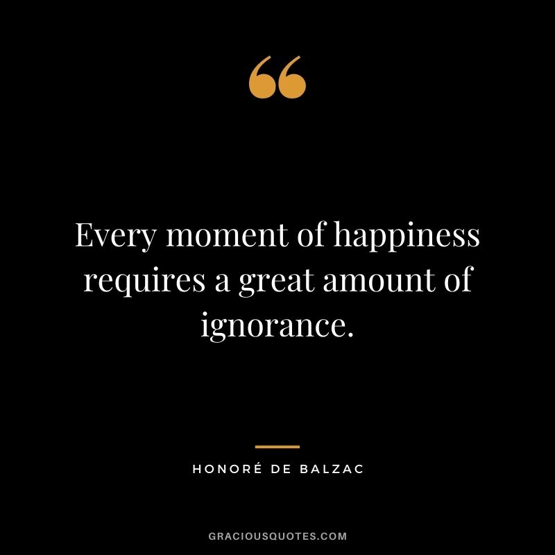Every moment of happiness requires a great amount of ignorance.