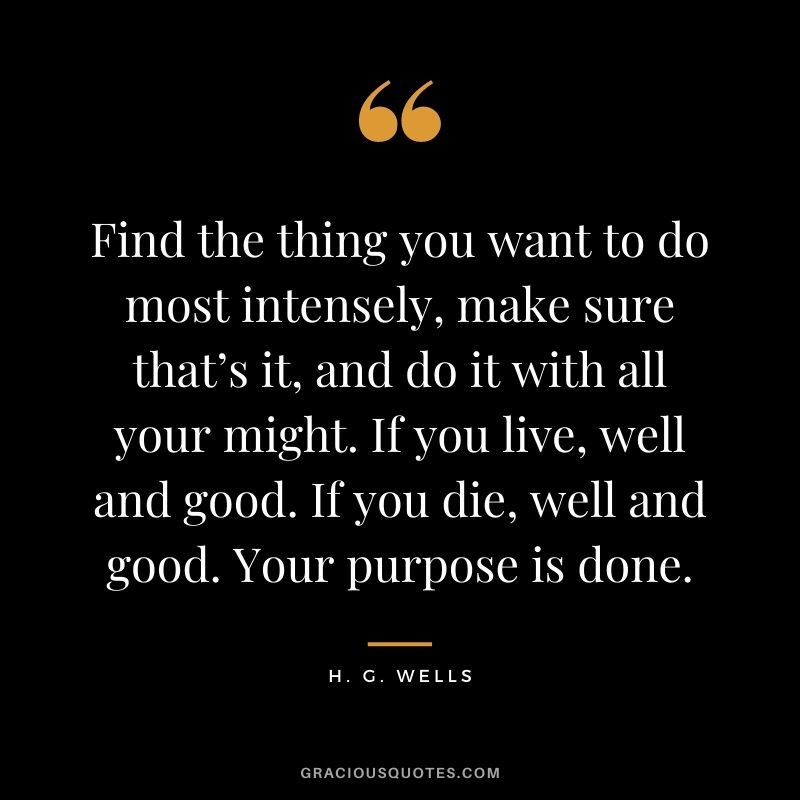 Find the thing you want to do most intensely, make sure that’s it, and do it with all your might. If you live, well and good. If you die, well and good. Your purpose is done.