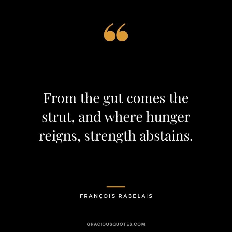 From the gut comes the strut, and where hunger reigns, strength abstains.
