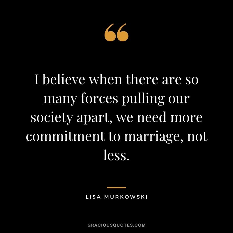 I believe when there are so many forces pulling our society apart, we need more commitment to marriage, not less.