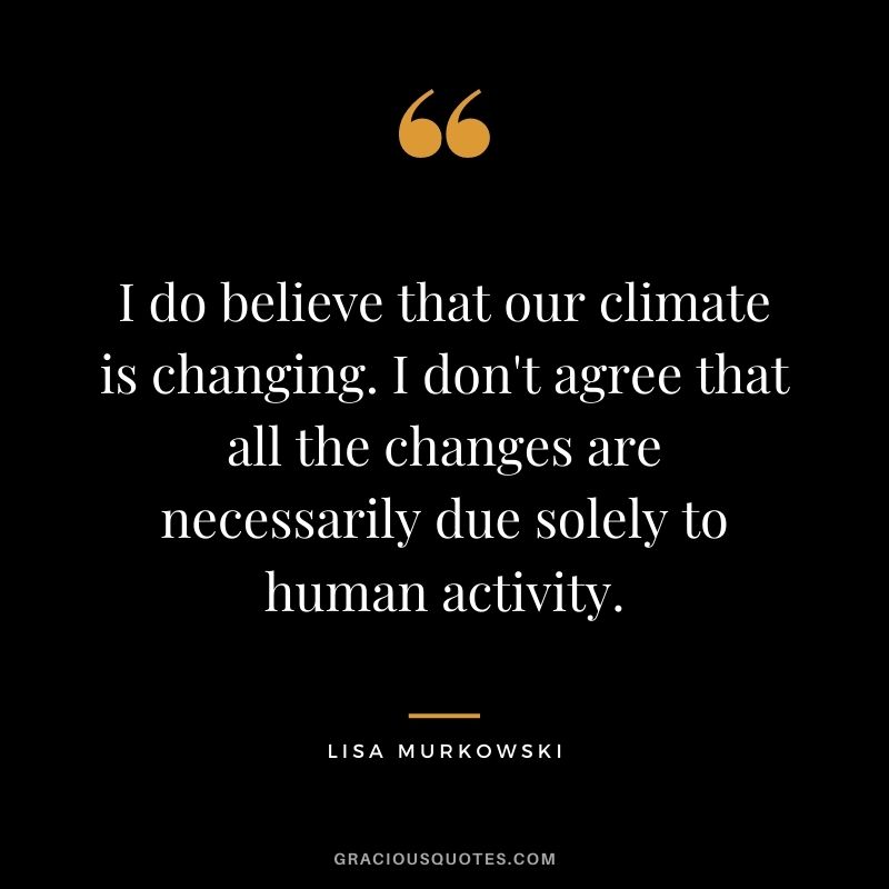 I do believe that our climate is changing. I don't agree that all the changes are necessarily due solely to human activity.