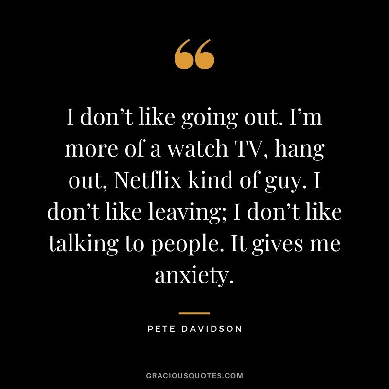 I don’t like going out. I’m more of a watch TV, hang out, Netflix kind of guy. I don’t like leaving; I don’t like talking to people. It gives me anxiety.