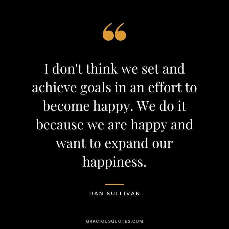 I don't think we set and achieve goals in an effort to become happy. We do it because we are happy and want to expand our happiness.