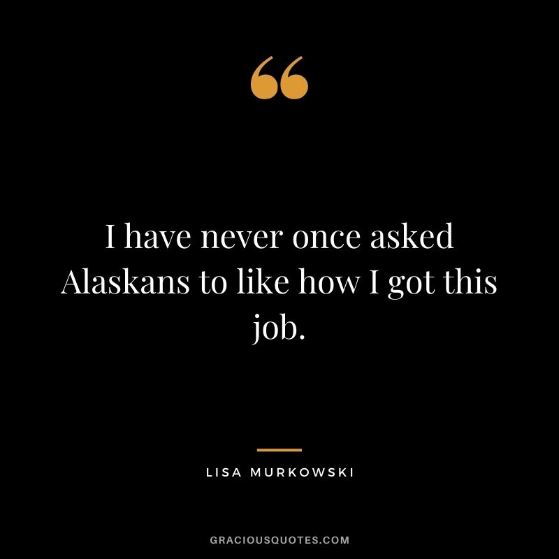 I have never once asked Alaskans to like how I got this job.