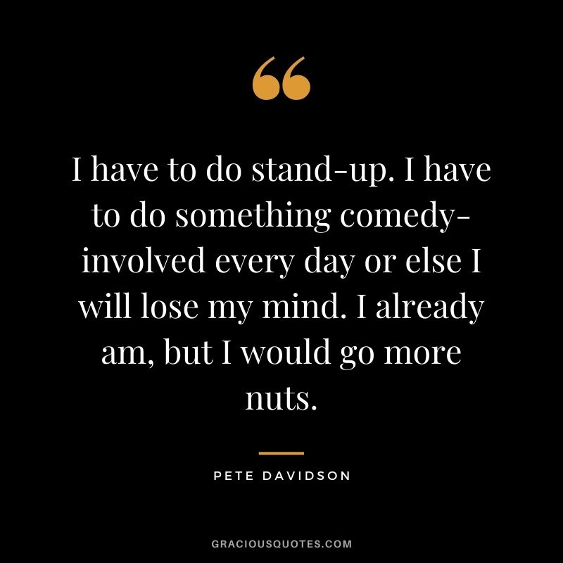 I have to do stand-up. I have to do something comedy-involved every day or else I will lose my mind. I already am, but I would go more nuts.