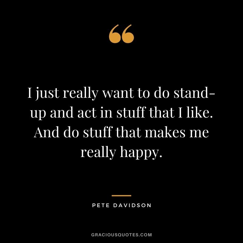 I just really want to do stand-up and act in stuff that I like. And do stuff that makes me really happy.