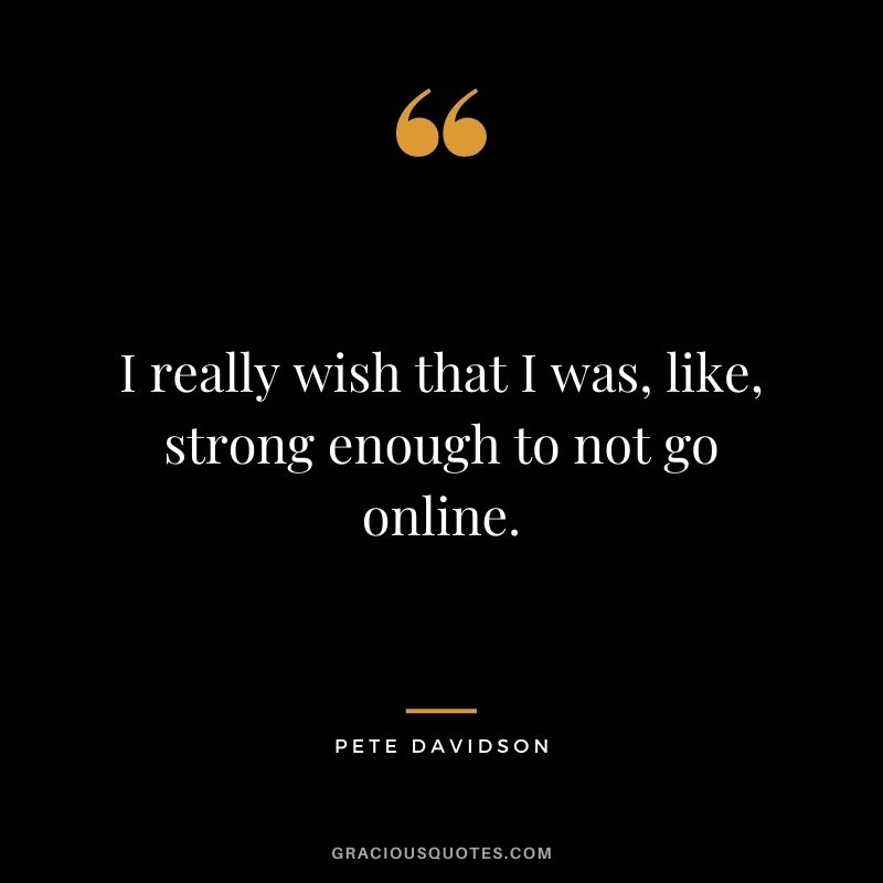 I really wish that I was, like, strong enough to not go online.