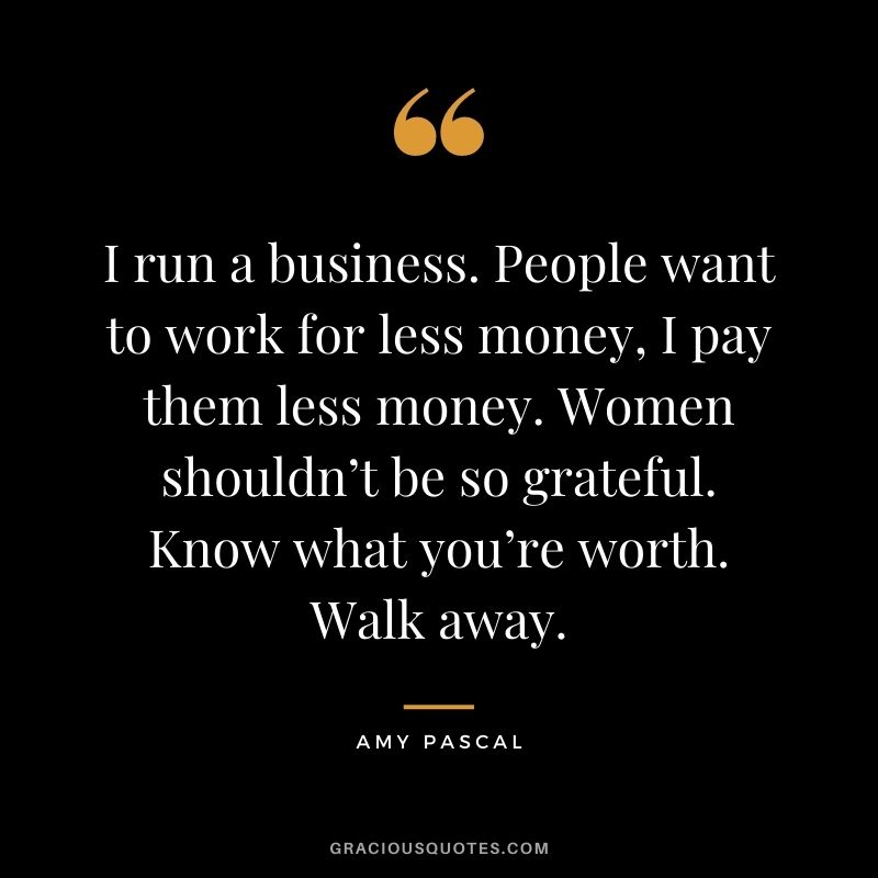 I run a business. People want to work for less money, I pay them less money. Women shouldn’t be so grateful. Know what you’re worth. Walk away.