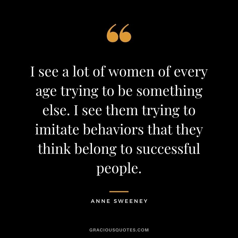 I see a lot of women of every age trying to be something else. I see them trying to imitate behaviors that they think belong to successful people.