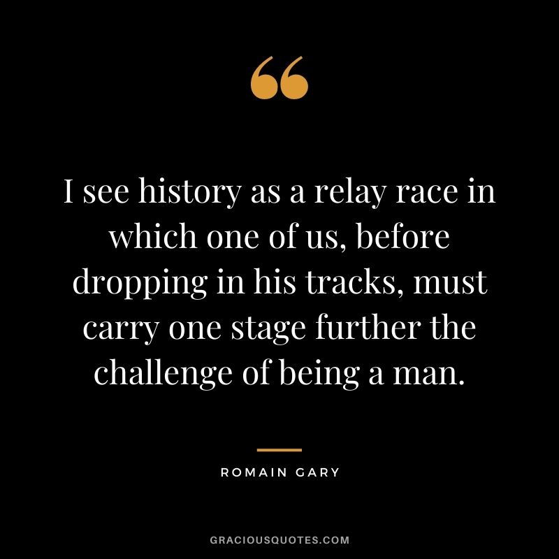 I see history as a relay race in which one of us, before dropping in his tracks, must carry one stage further the challenge of being a man.