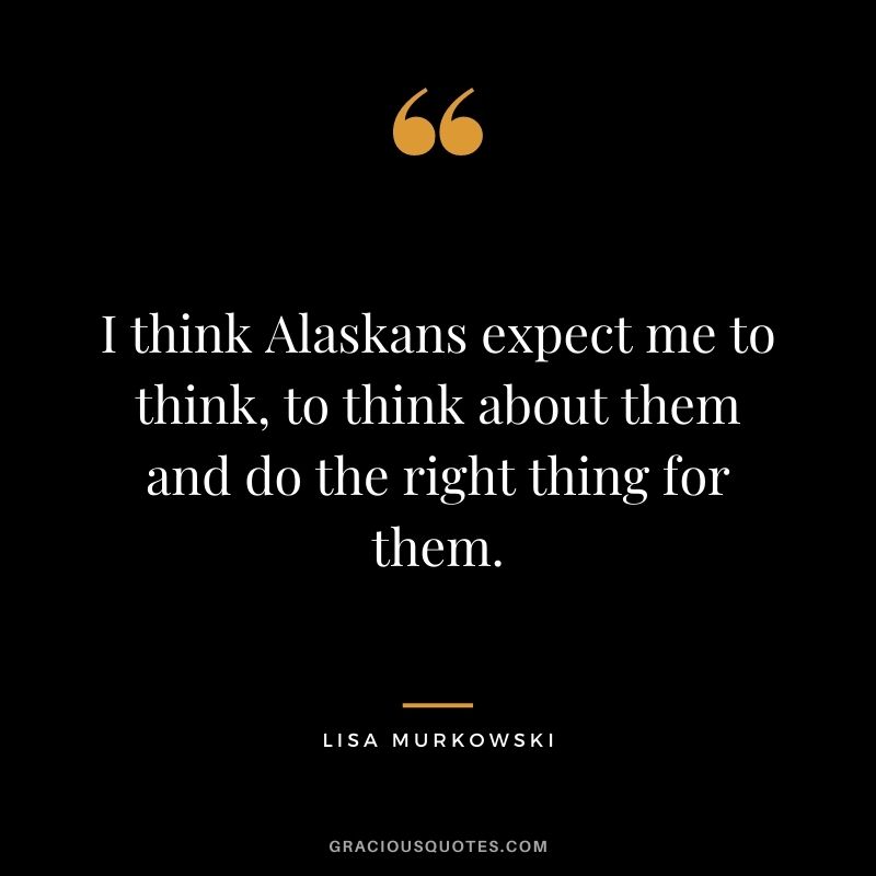 I think Alaskans expect me to think, to think about them and do the right thing for them.