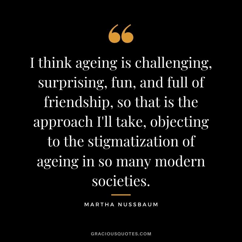 I think ageing is challenging, surprising, fun, and full of friendship, so that is the approach I'll take, objecting to the stigmatization of ageing in so many modern societies.