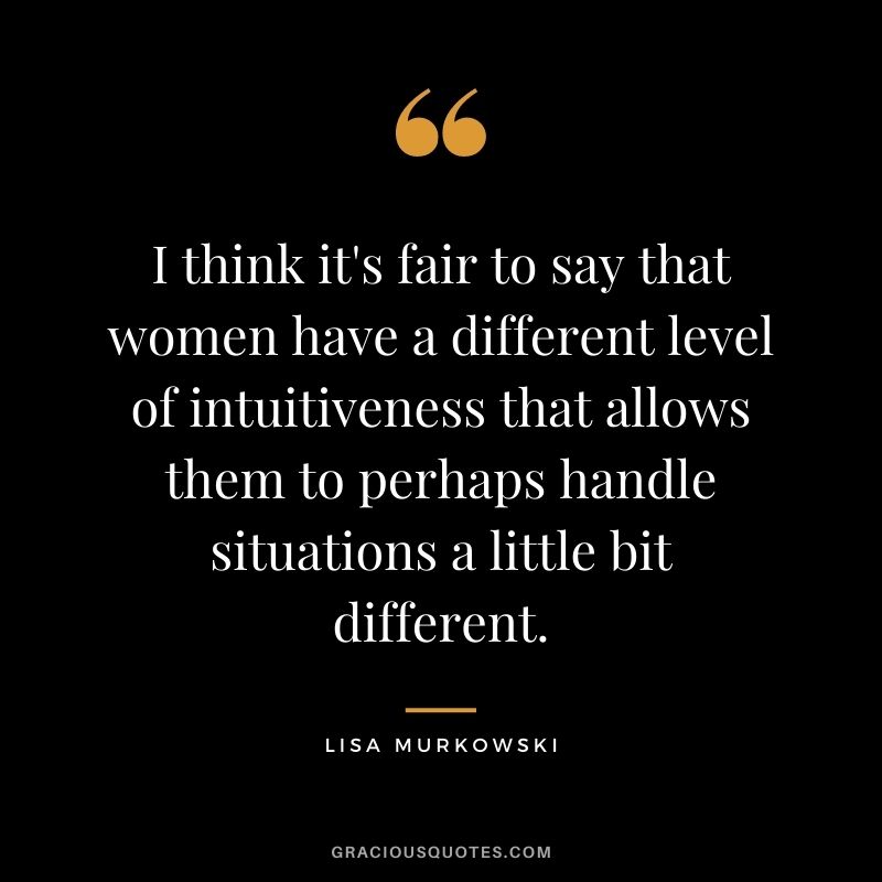 I think it's fair to say that women have a different level of intuitiveness that allows them to perhaps handle situations a little bit different.