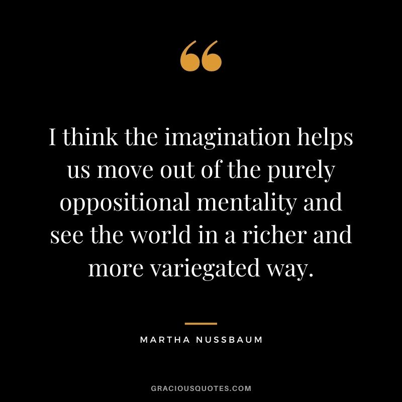 I think the imagination helps us move out of the purely oppositional mentality and see the world in a richer and more variegated way.