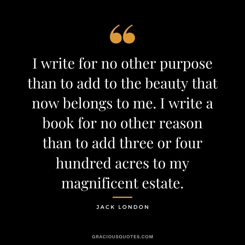 I write for no other purpose than to add to the beauty that now belongs to me. I write a book for no other reason than to add three or four hundred acres to my magnificent estate.