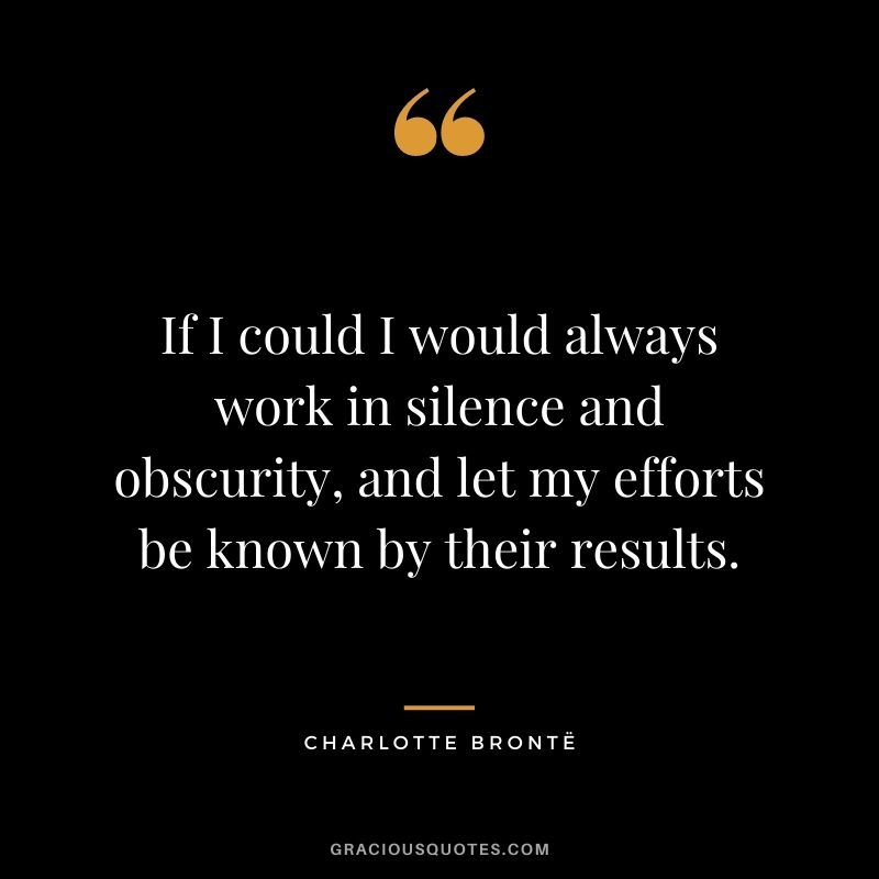 If I could I would always work in silence and obscurity, and let my efforts be known by their results.