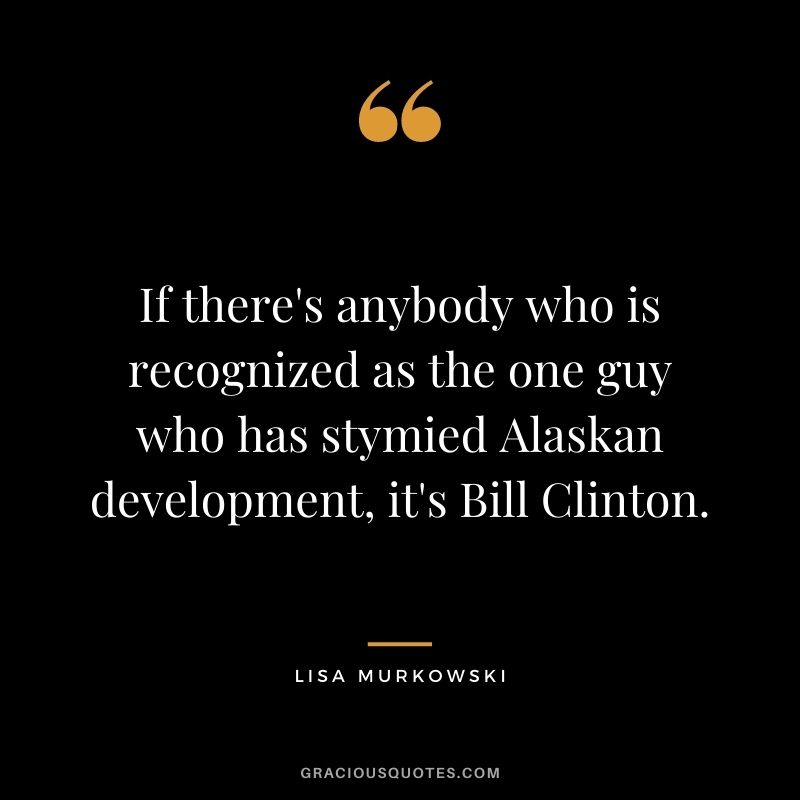 If there's anybody who is recognized as the one guy who has stymied Alaskan development, it's Bill Clinton.
