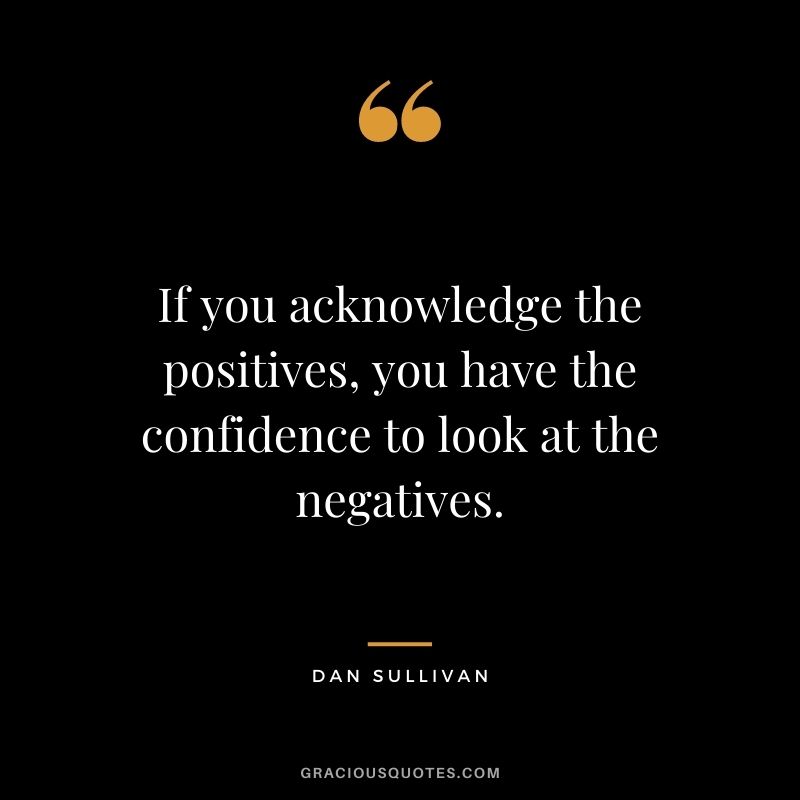 If you acknowledge the positives, you have the confidence to look at the negatives.