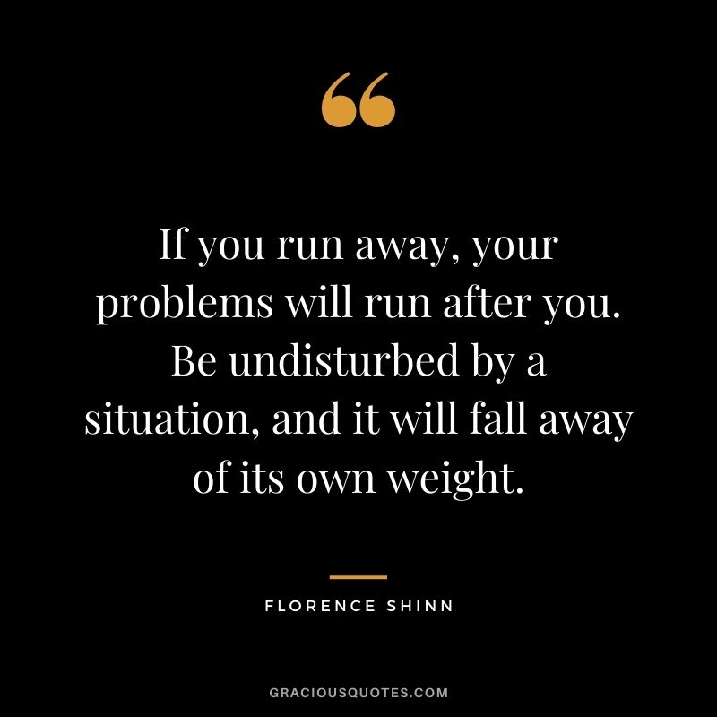If you run away, your problems will run after you. Be undisturbed by a situation, and it will fall away of its own weight.