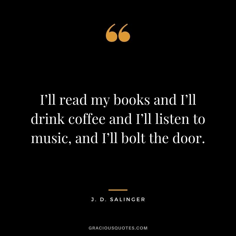 I’ll read my books and I’ll drink coffee and I’ll listen to music, and I’ll bolt the door.