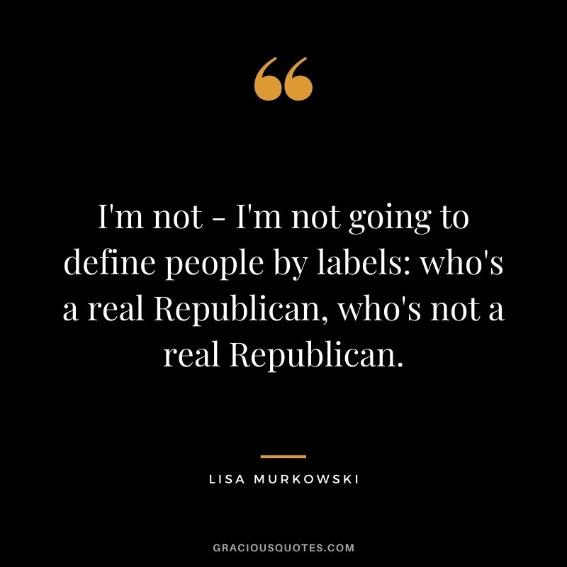 I'm not - I'm not going to define people by labels who's a real Republican, who's not a real Republican.