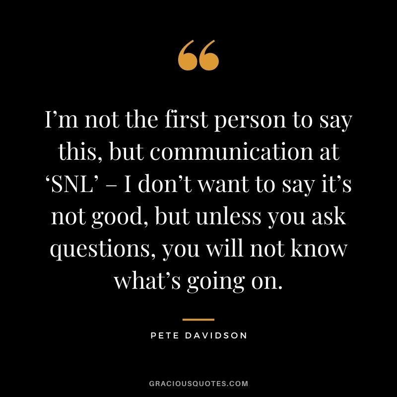 I’m not the first person to say this, but communication at ‘SNL’ – I don’t want to say it’s not good, but unless you ask questions, you will not know what’s going on.