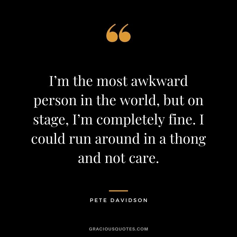I’m the most awkward person in the world, but on stage, I’m completely fine. I could run around in a thong and not care.