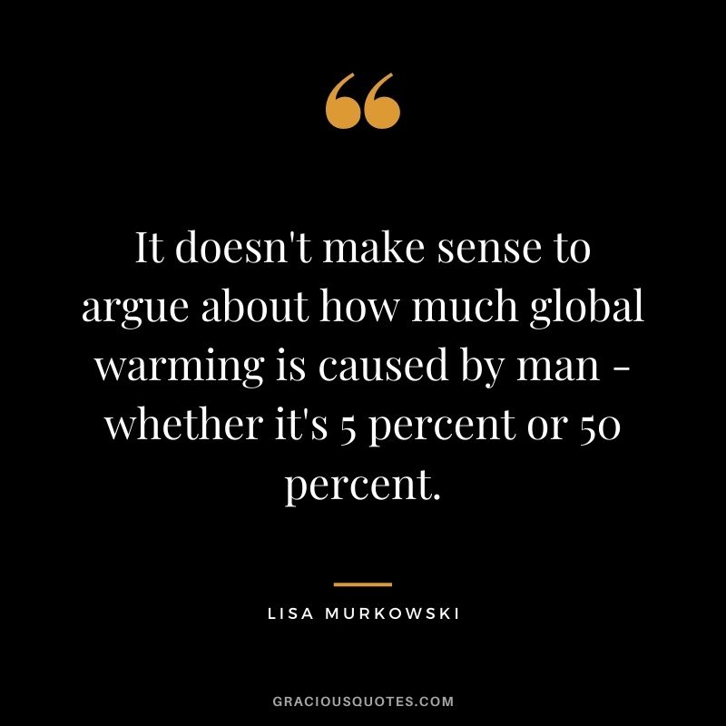 It doesn't make sense to argue about how much global warming is caused by man - whether it's 5 percent or 50 percent.