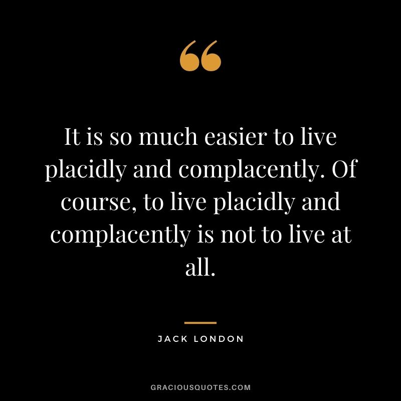 It is so much easier to live placidly and complacently. Of course, to live placidly and complacently is not to live at all.