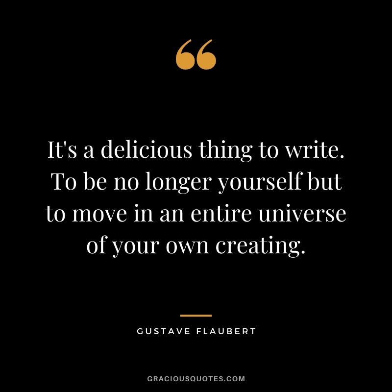 It's a delicious thing to write. To be no longer yourself but to move in an entire universe of your own creating.