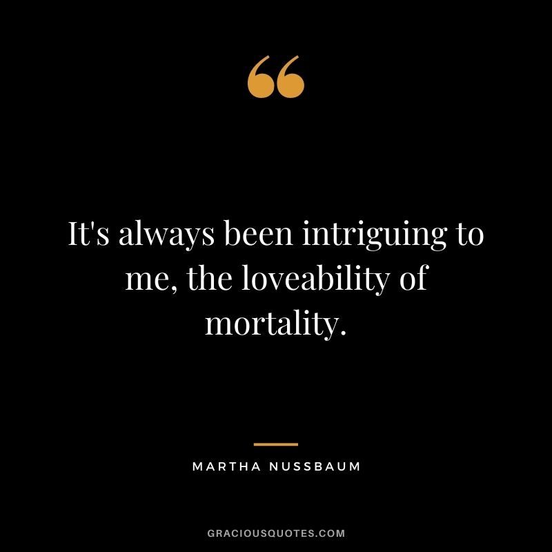 It's always been intriguing to me, the loveability of mortality.