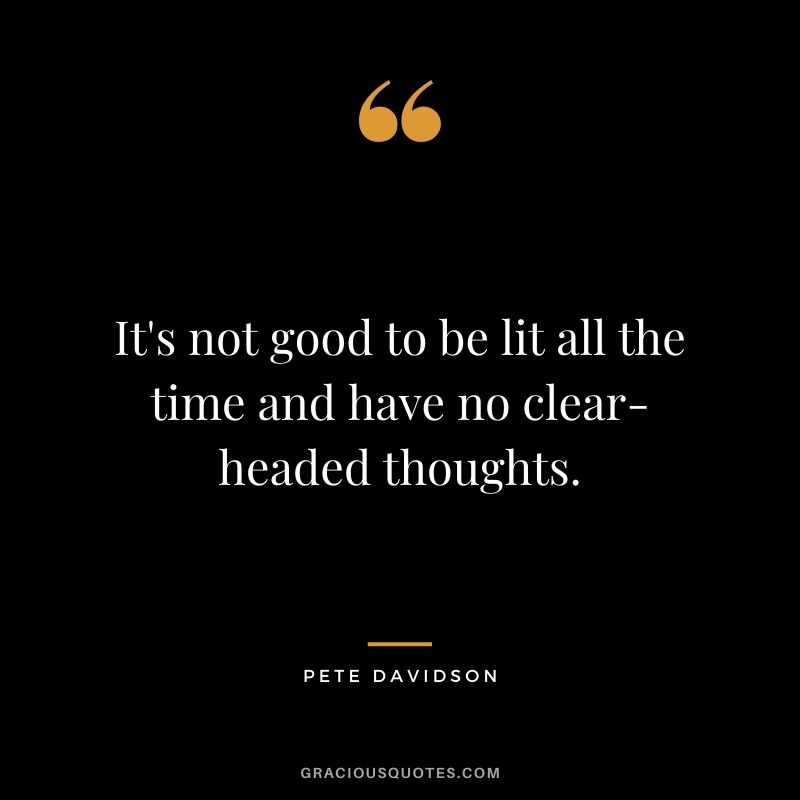 It's not good to be lit all the time and have no clear-headed thoughts.