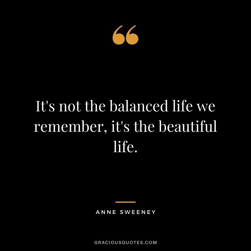 It's not the balanced life we remember, it's the beautiful life.