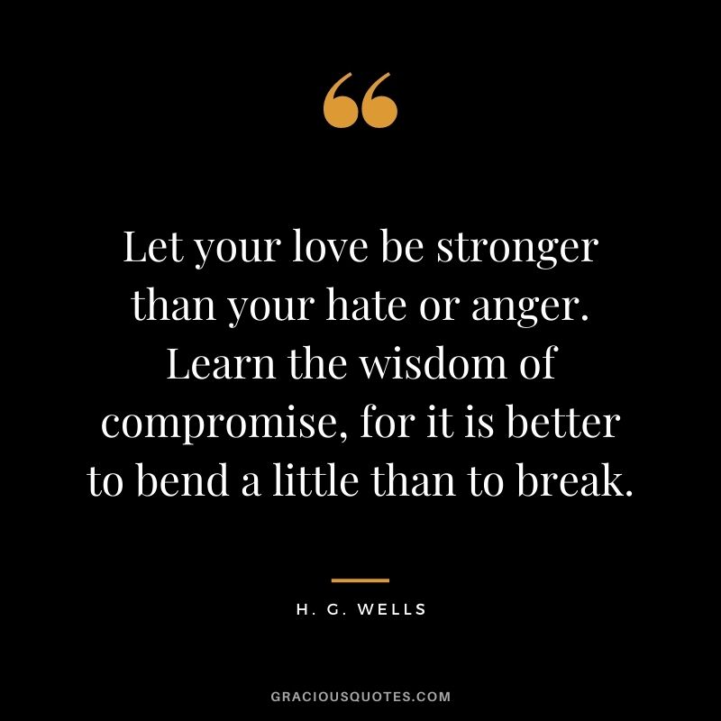 Let your love be stronger than your hate or anger. Learn the wisdom of compromise, for it is better to bend a little than to break.
