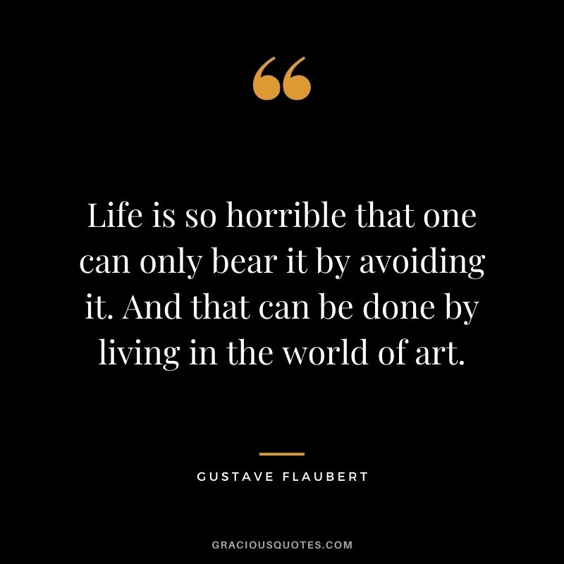 Life is so horrible that one can only bear it by avoiding it. And that can be done by living in the world of art.
