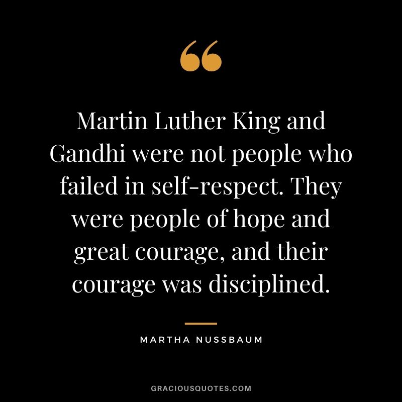 Martin Luther King and Gandhi were not people who failed in self-respect. They were people of hope and great courage, and their courage was disciplined.