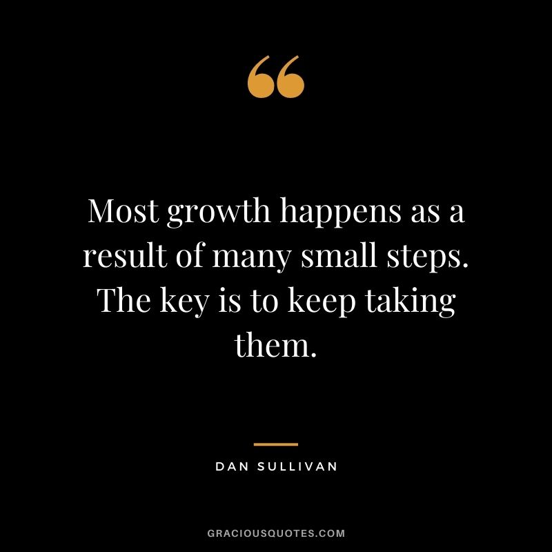 Most growth happens as a result of many small steps. The key is to keep taking them.