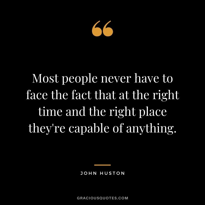 Most people never have to face the fact that at the right time and the right place they're capable of anything.