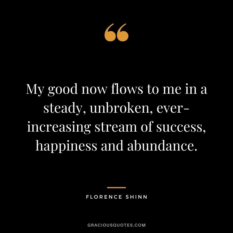 My good now flows to me in a steady, unbroken, ever-increasing stream of success, happiness and abundance.