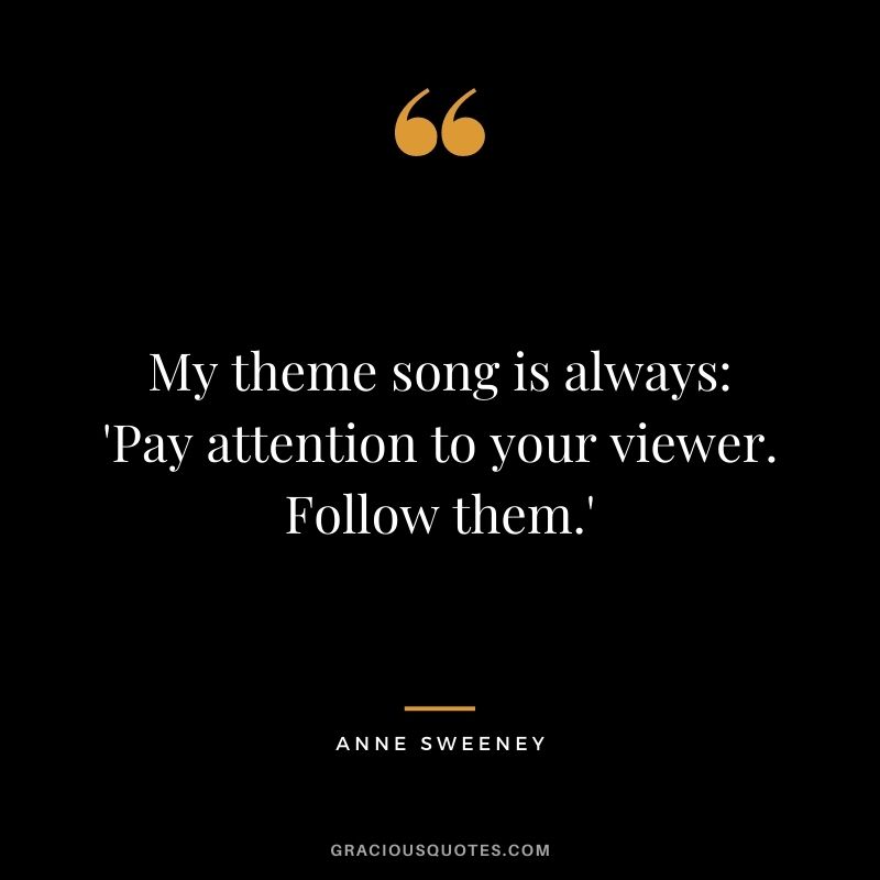 My theme song is always 'Pay attention to your viewer. Follow them.'