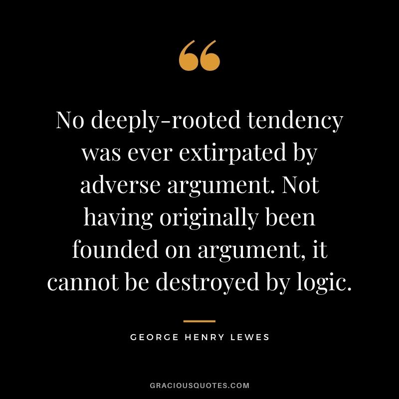 No deeply-rooted tendency was ever extirpated by adverse argument. Not having originally been founded on argument, it cannot be destroyed by logic.