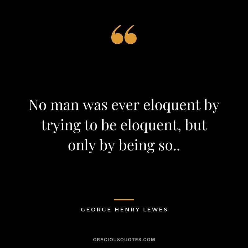 No man was ever eloquent by trying to be eloquent, but only by being so..