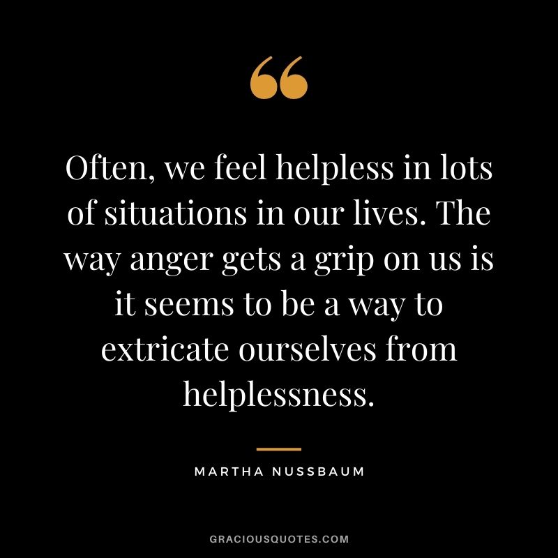 Often, we feel helpless in lots of situations in our lives. The way anger gets a grip on us is it seems to be a way to extricate ourselves from helplessness.