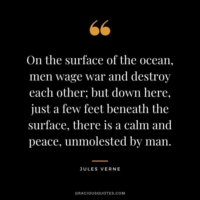 On the surface of the ocean, men wage war and destroy each other; but down here, just a few feet beneath the surface, there is a calm and peace, unmolested by man.