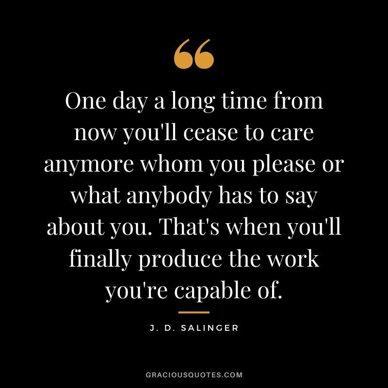 One day a long time from now you'll cease to care anymore whom you please or what anybody has to say about you. That's when you'll finally produce the work you're capable of.