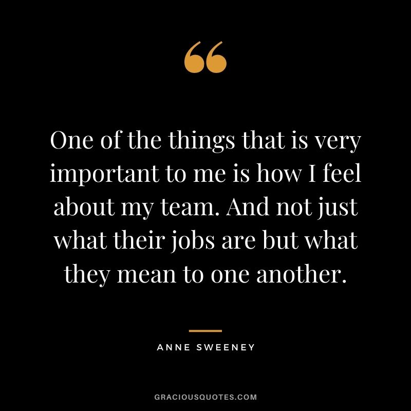 One of the things that is very important to me is how I feel about my team. And not just what their jobs are but what they mean to one another.