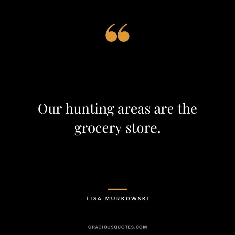 Our hunting areas are the grocery store.