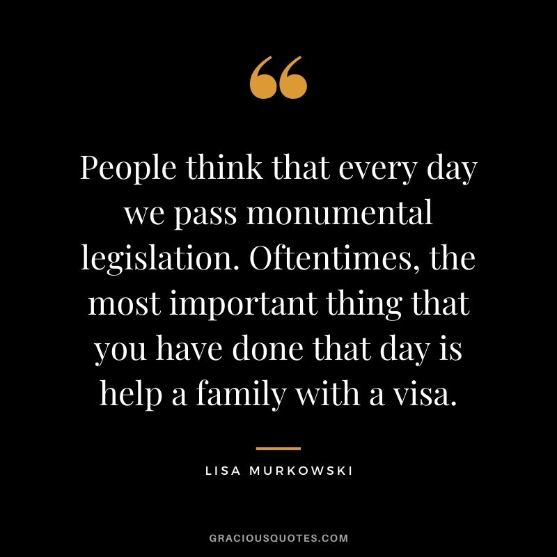 People think that every day we pass monumental legislation. Oftentimes, the most important thing that you have done that day is help a family with a visa.