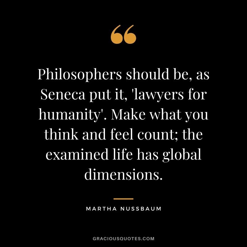 Philosophers should be, as Seneca put it, 'lawyers for humanity'. Make what you think and feel count; the examined life has global dimensions.